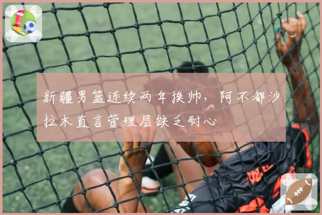 新疆男篮连续两年换帅，阿不都沙拉木直言管理层缺乏耐心
