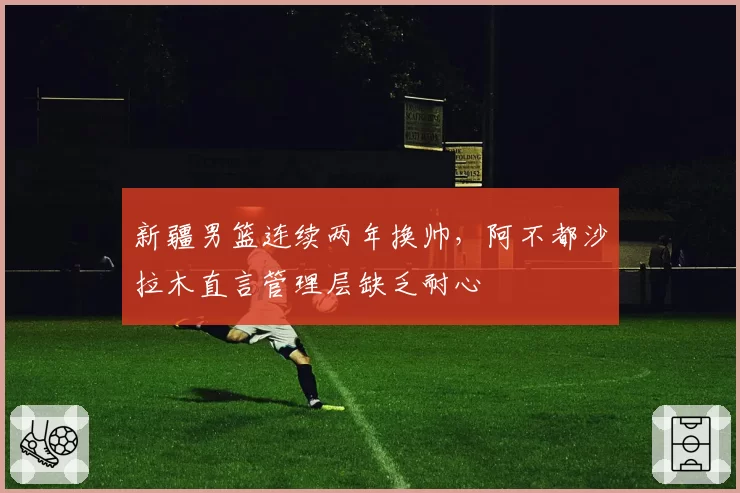 新疆男篮连续两年换帅，阿不都沙拉木直言管理层缺乏耐心