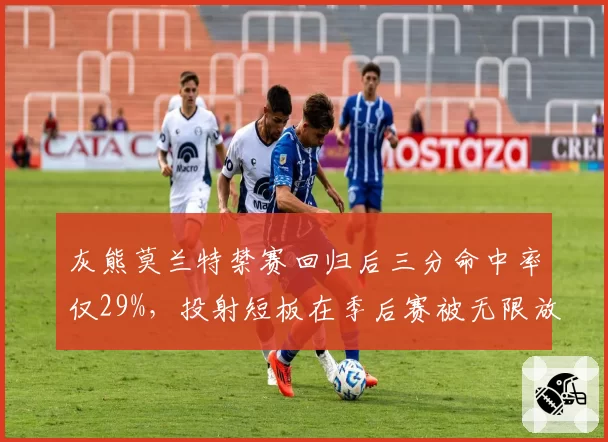 灰熊莫兰特禁赛回归后三分命中率仅29%,投射短板在季后赛被无限放大