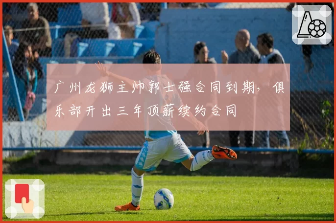 广州龙狮主帅郭士强合同到期,俱乐部开出三年顶薪续约合同
