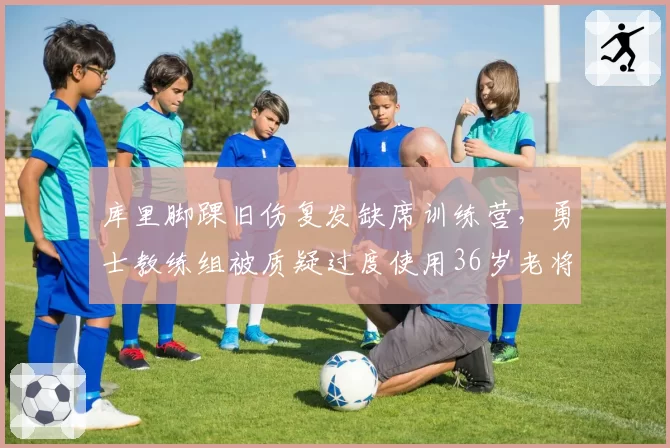库里脚踝旧伤复发缺席训练营,勇士教练组被质疑过度使用36岁老将