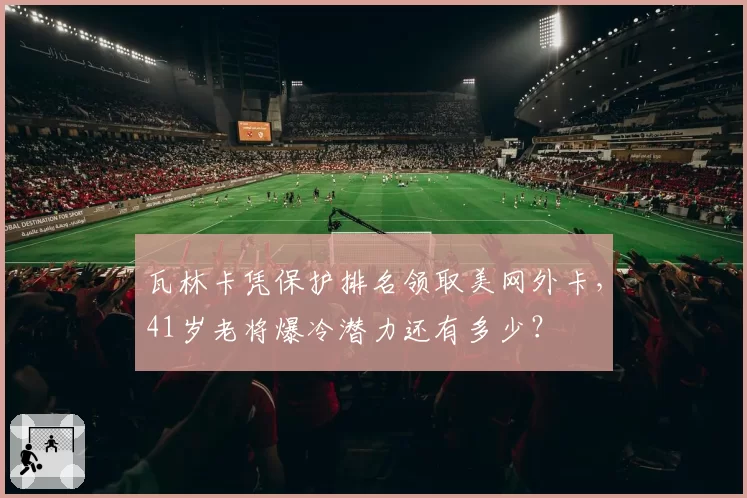 瓦林卡凭保护排名领取美网外卡,41岁老将爆冷潜力还有多少?