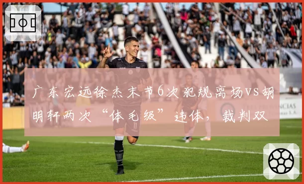广东宏远徐杰末节6次犯规离场vs胡明轩两次“体毛级”违体，裁判双标争议升级