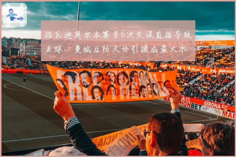 格瓦迪奥尔本赛季6次失误直接导致丢球，曼城后防天价引援成最大水货