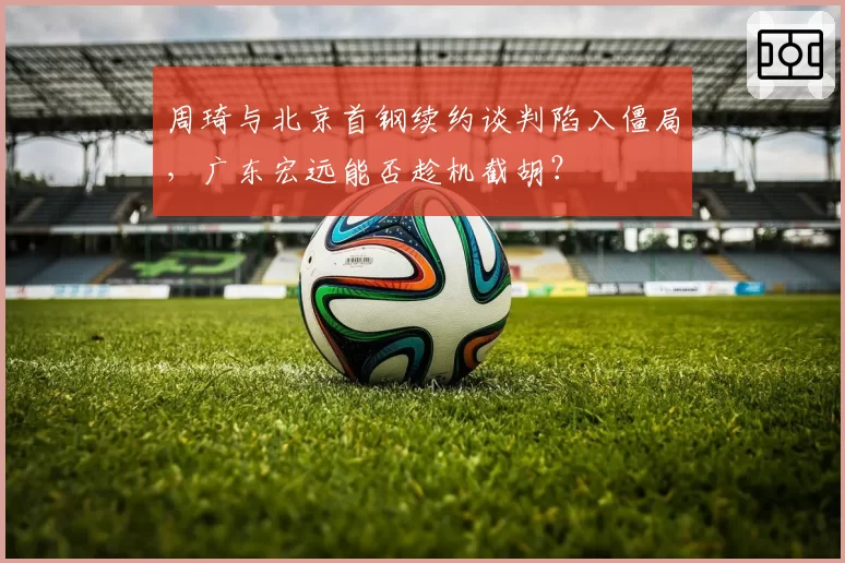 周琦与北京首钢续约谈判陷入僵局，广东宏远能否趁机截胡？