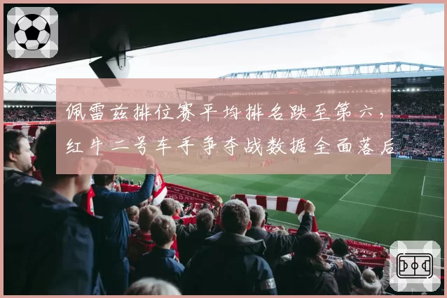 佩雷兹排位赛平均排名跌至第六,红牛二号车手争夺战数据全面落后