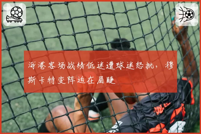 海港客场战绩低迷遭球迷怒批，穆斯卡特变阵迫在眉睫