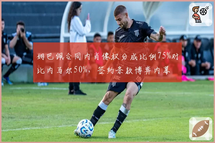 姆巴佩合同内肖像权分成比例75%对比内马尔50%,签约条款博弈内幕