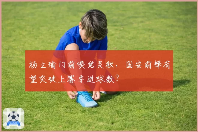 杨立瑜门前嗅觉灵敏,国安前锋有望突破上赛季进球数?