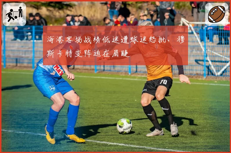 海港客场战绩低迷遭球迷怒批,穆斯卡特变阵迫在眉睫