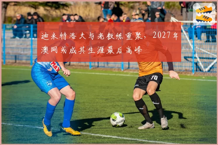 迪米特洛夫与老教练重聚,2027年澳网或成其生涯最后高峰