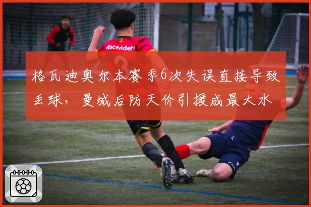 格瓦迪奥尔本赛季6次失误直接导致丢球，曼城后防天价引援成最大水货