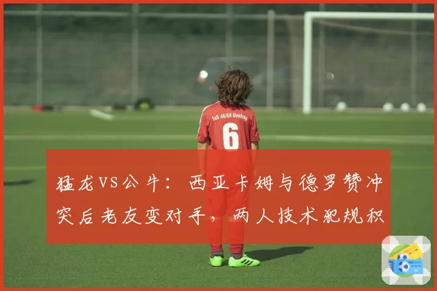 猛龙vs公牛:西亚卡姆与德罗赞冲突后老友变对手,两人技术犯规积累速度对比悬殊