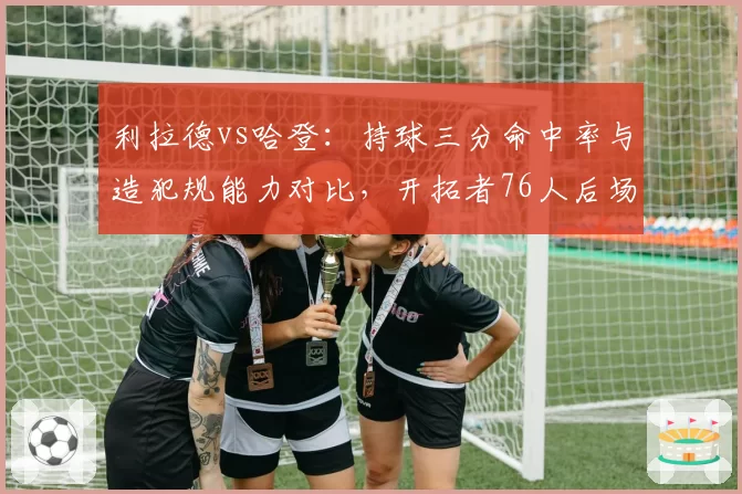 利拉德vs哈登:持球三分命中率与造犯规能力对比,开拓者76人后场