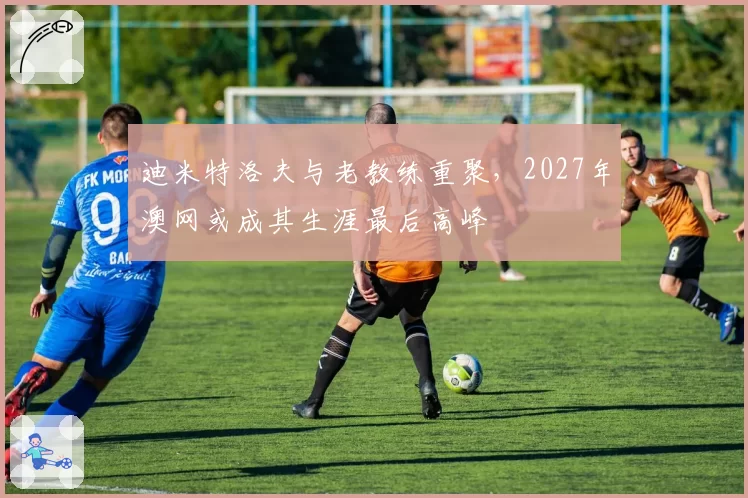 迪米特洛夫与老教练重聚，2027年澳网或成其生涯最后高峰