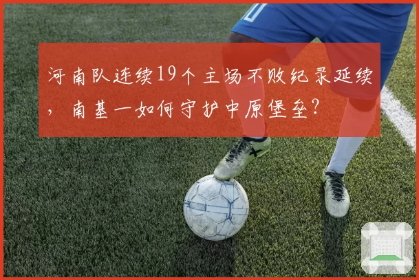 河南队连续19个主场不败纪录延续，南基一如何守护中原堡垒？