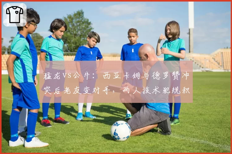 猛龙vs公牛：西亚卡姆与德罗赞冲突后老友变对手，两人技术犯规积累速度对比悬殊