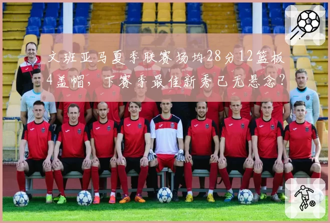 文班亚马夏季联赛场均28分12篮板4盖帽，下赛季最佳新秀已无悬念？