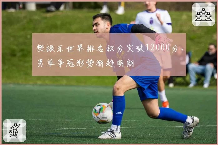 樊振东世界排名积分突破12000分,男单争冠形势渐趋明朗