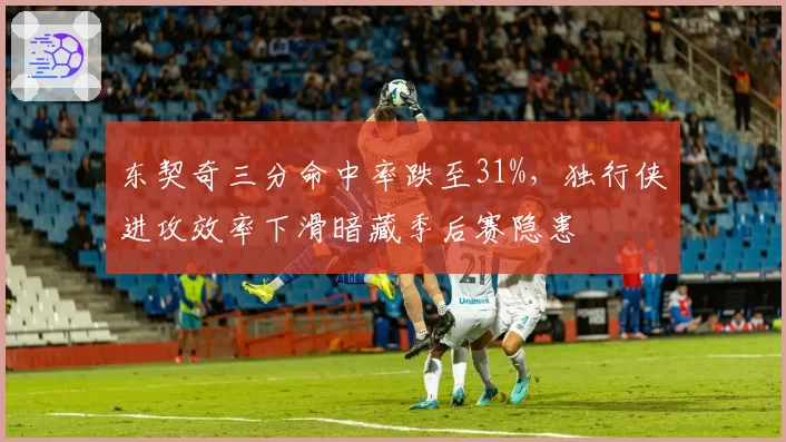 东契奇三分命中率跌至31%,独行侠进攻效率下滑暗藏季后赛隐患