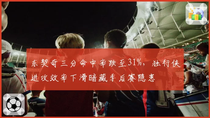 东契奇三分命中率跌至31%，独行侠进攻效率下滑暗藏季后赛隐患