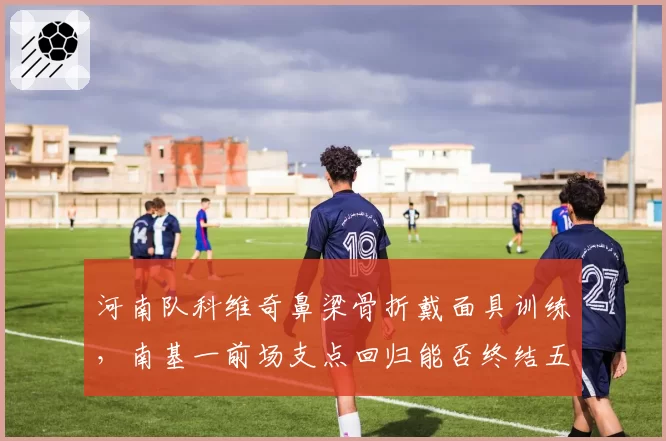 河南队科维奇鼻梁骨折戴面具训练,南基一前场支点回归能否终结五轮不胜?