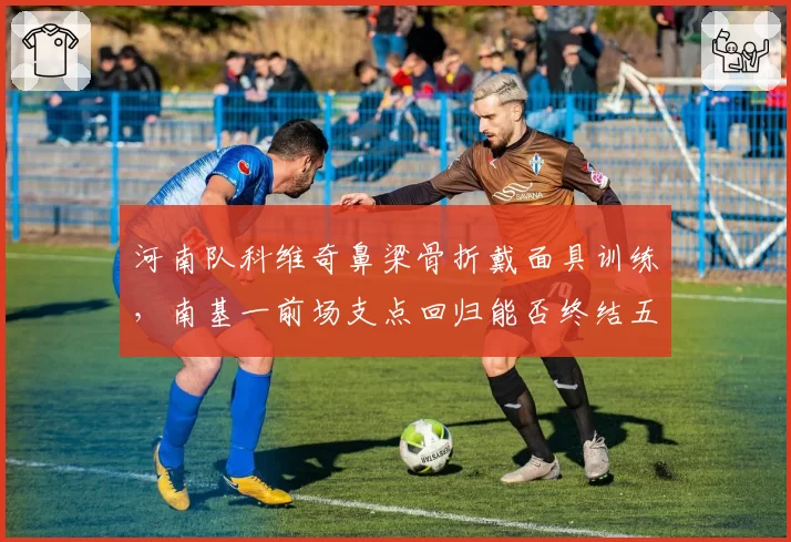 河南队科维奇鼻梁骨折戴面具训练，南基一前场支点回归能否终结五轮不胜？
