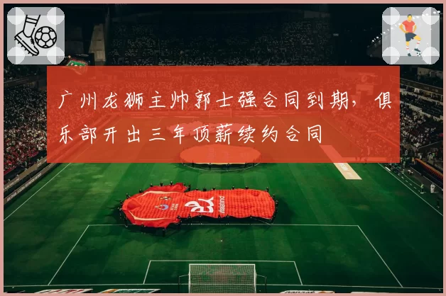广州龙狮主帅郭士强合同到期，俱乐部开出三年顶薪续约合同