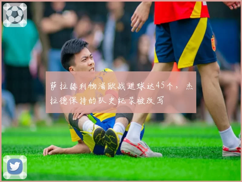 萨拉赫利物浦欧战进球达45个，杰拉德保持的队史纪录被改写
