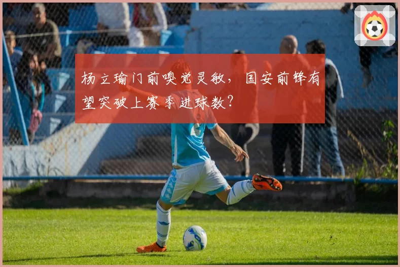杨立瑜门前嗅觉灵敏，国安前锋有望突破上赛季进球数？