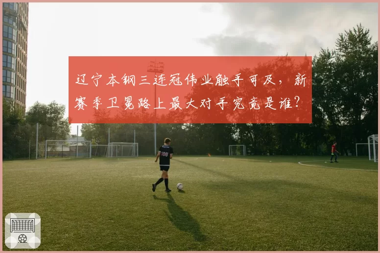 辽宁本钢三连冠伟业触手可及,新赛季卫冕路上最大对手究竟是谁?