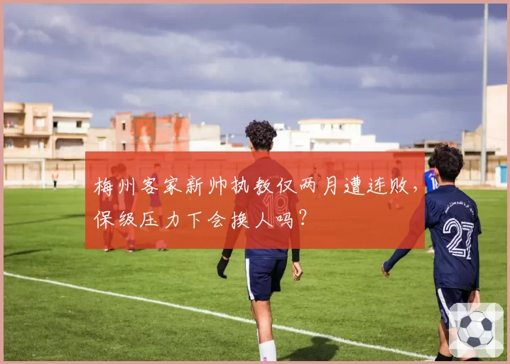 梅州客家新帅执教仅两月遭连败，保级压力下会换人吗？