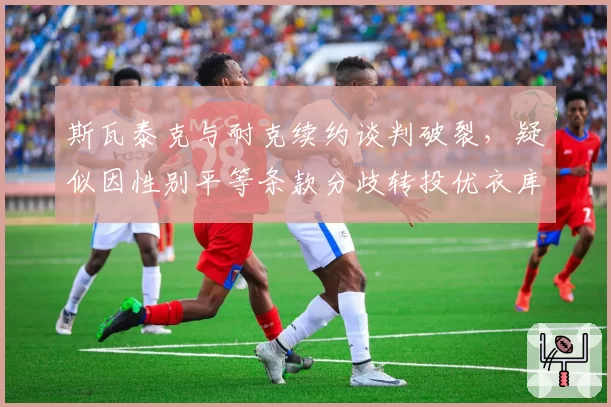 斯瓦泰克与耐克续约谈判破裂，疑似因性别平等条款分歧转投优衣库