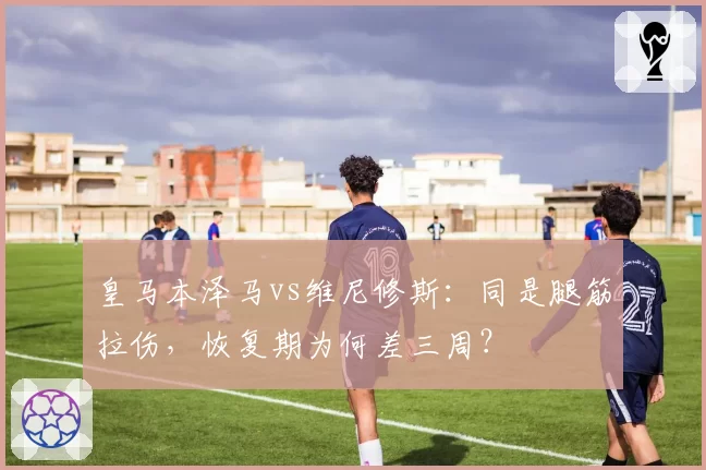 皇马本泽马vs维尼修斯:同是腿筋拉伤,恢复期为何差三周?