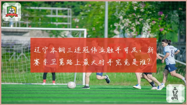 辽宁本钢三连冠伟业触手可及，新赛季卫冕路上最大对手究竟是谁？