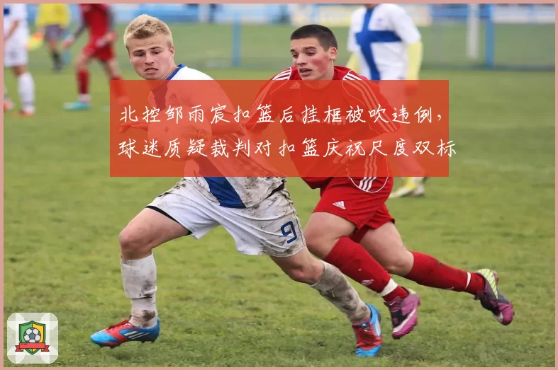 北控邹雨宸扣篮后挂框被吹违例，球迷质疑裁判对扣篮庆祝尺度双标