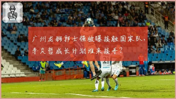 广州龙狮郭士强被曝接触国家队,李炎哲成长计划谁来接手?