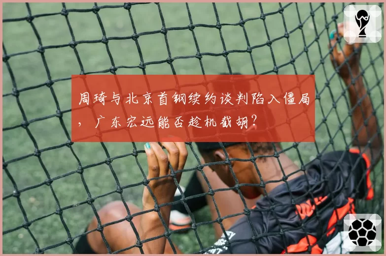周琦与北京首钢续约谈判陷入僵局,广东宏远能否趁机截胡?