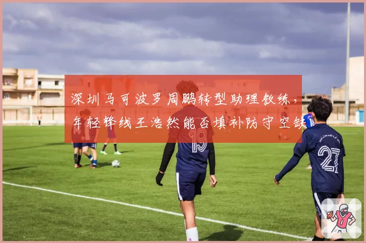 深圳马可波罗周鹏转型助理教练，年轻锋线王浩然能否填补防守空缺？