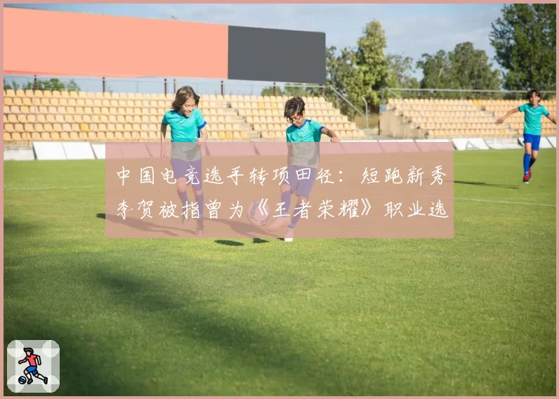 中国电竞选手转项田径：短跑新秀李贺被指曾为《王者荣耀》职业选手